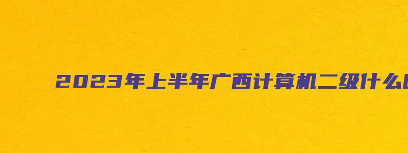 2023年上半年广西计算机二级什么时候打印准考证？3月18日9点（广西2023计算机二级准考证打印时间）