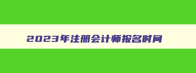 2023年注册会计师报名时间,2023年注册会计报名时间官网