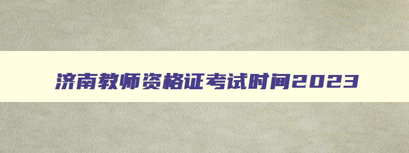 济南教师资格证考试时间2023,今年教师资格证考试时间安排山东济南