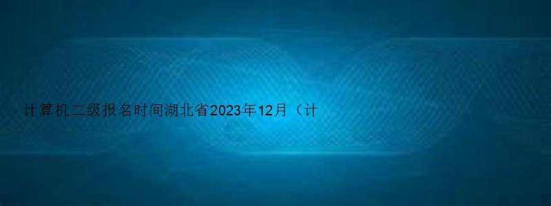 计算机二级报名时间湖北省2023年12月（计算机二级报名时间