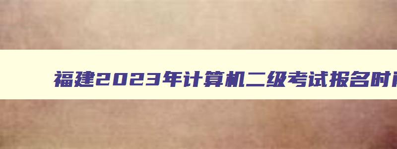 福建2023年计算机二级考试报名时间