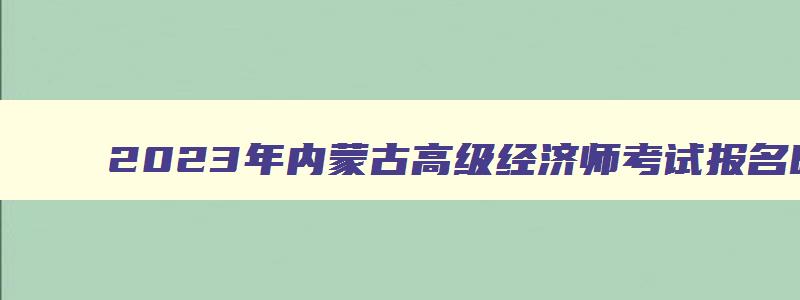 2023年内蒙古高级经济师考试报名时间,2023年内蒙古高级经济师报名时间