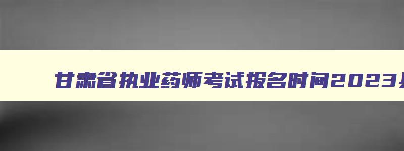 甘肃省执业药师考试报名时间2023具体时间,甘肃省执业药师考试