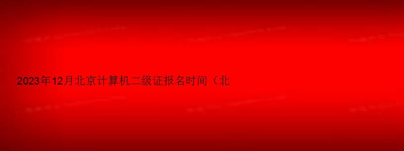 2023年12月北京计算机二级证报名时间（北京2023年3月计算机二级考试报名时间）