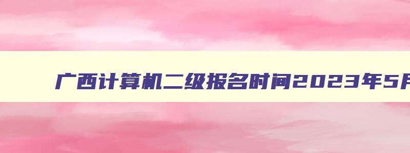 广西计算机二级报名时间2023年5月（广西计算机二级报名时间2023年5月考试）