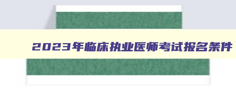 2023年临床执业医师考试报名条件,2023年临床执业医师报名条件