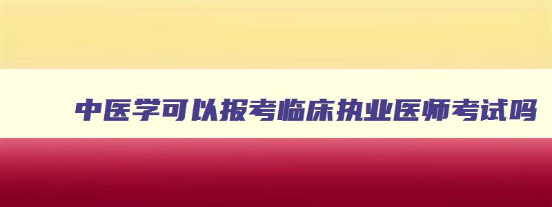 中医学可以报考临床执业医师考试吗,中医学可以考临床执业医师证吗