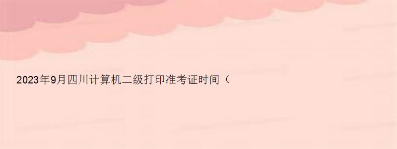 2023年9月四川计算机二级打印准考证时间（四川2023计算机二级准考证打印时间）