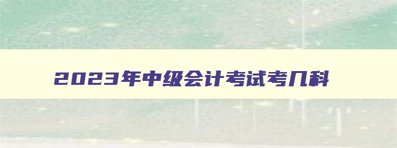 2023年中级会计考试考几科