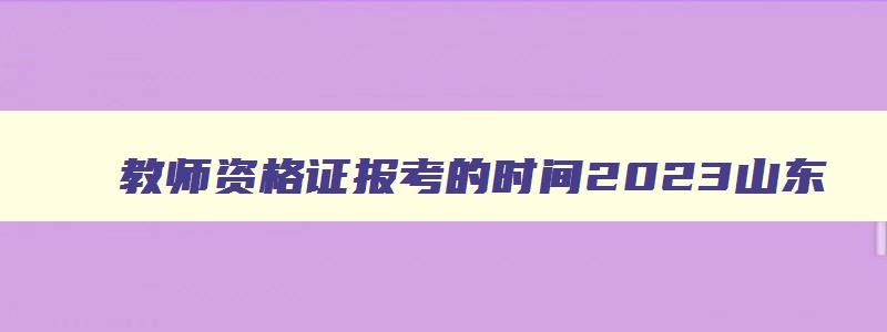 教师资格证报考的时间2023山东,教师资格证报考官网2023年科二答案