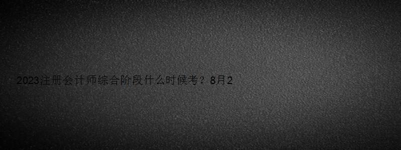 2023注册会计师综合阶段什么时候考？8月26日（2023年注册会计师）