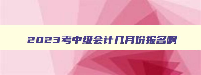 2023考中级会计几月份报名啊,2023考中级会计几月份报名