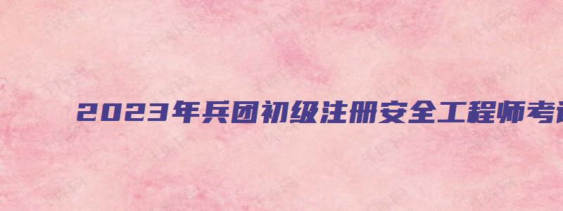 2023年兵团初级注册安全工程师考试时间什么时候举行（新疆兵团注册安全工程师）