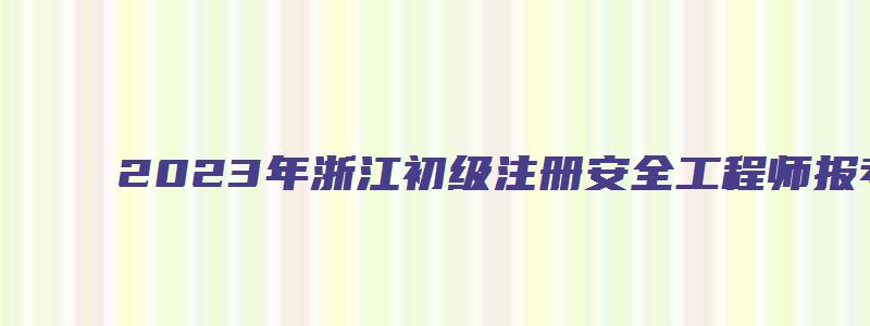 2023年浙江初级注册安全工程师报考流程时间（浙江省初级注册安全工程师报名时间2023）