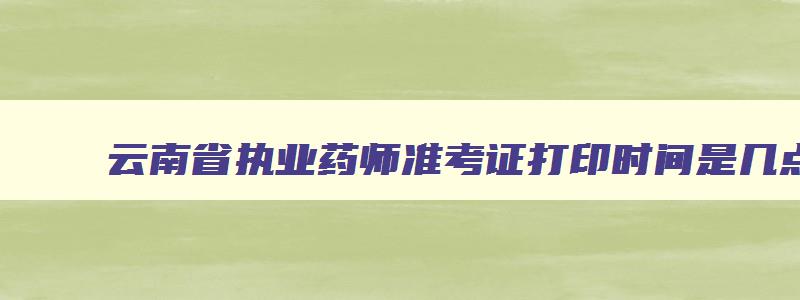 云南省执业药师准考证打印时间是几点,云南省执业药师准考证打印时间