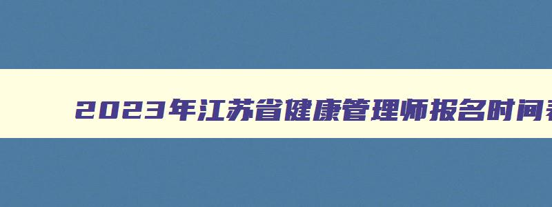2023年江苏省健康管理师报名时间表,2023年江苏省健康管理师报名时间