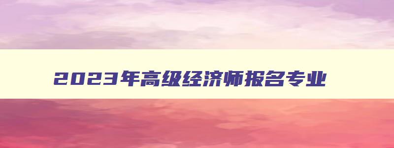 2023年高级经济师报名专业,2023年高级经济师报名