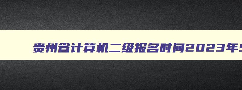 贵州省计算机二级报名时间2023年5月,贵州省计算机二级2023年报名时间