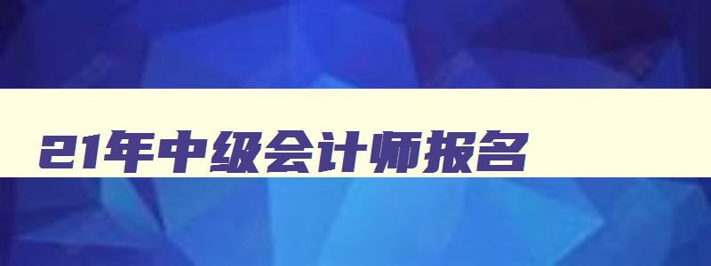 21年中级会计师报名,21年中级会计考试报名时间