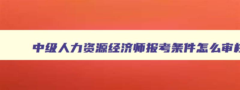 中级人力资源经济师报考条件怎么审核工作年限