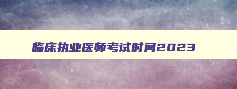 临床执业医师考试时间2023,2023年临床执业医师证考试时间安排最新