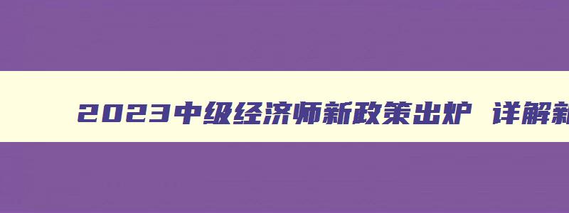 2023中级经济师新政策出炉