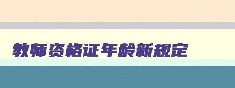 教师资格证年龄新规定,2023教师资格证年龄限制