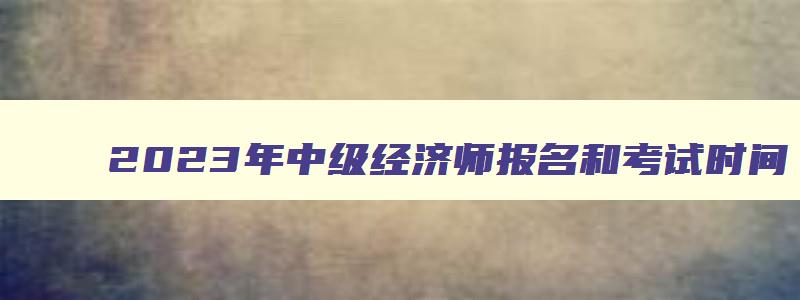 2023年中级经济师报名和考试时间,2023年中级经济师报考条件时间