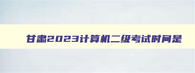 甘肃2023计算机二级考试时间是,甘肃省2023年3月计算机二级考试时间