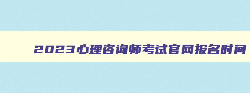 2023心理咨询师考试官网报名时间,2023年心理咨询师考试官网报名