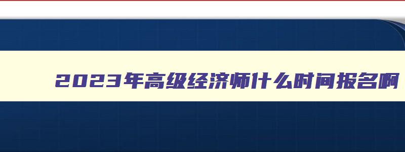 2023年高级经济师什么时间报名啊,2023年高级经济师什么时间报名