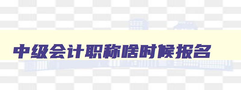 中级会计职称啥时候报名,中级会计职称报名时间是什么时候