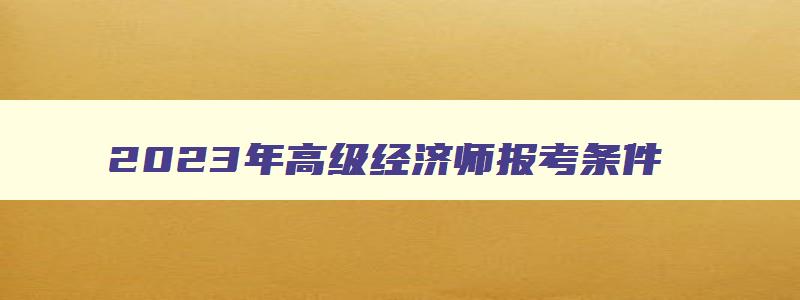 2023年高级经济师报考条件,2023年高级经济师报考条件