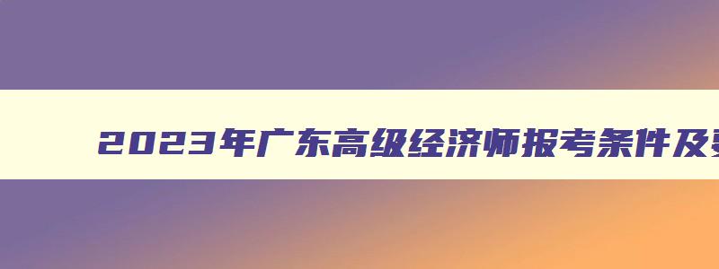 2023年广东高级经济师报考条件及要求,2023年广东高级经济师报考条件