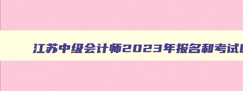 江苏中级会计师2023年报名和考试时间,江苏中级会计师2023