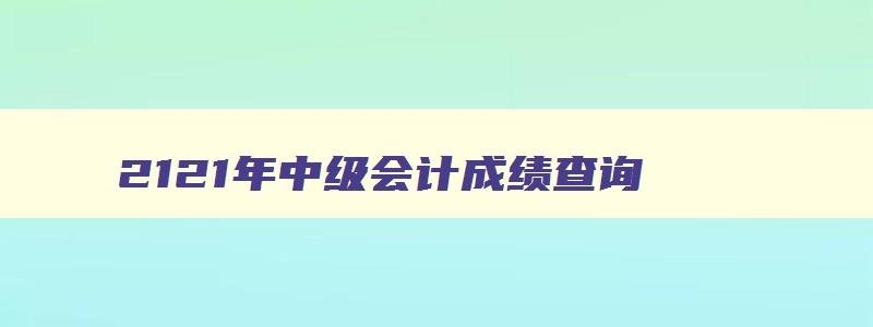 2121年中级会计成绩查询,2121年中级会计