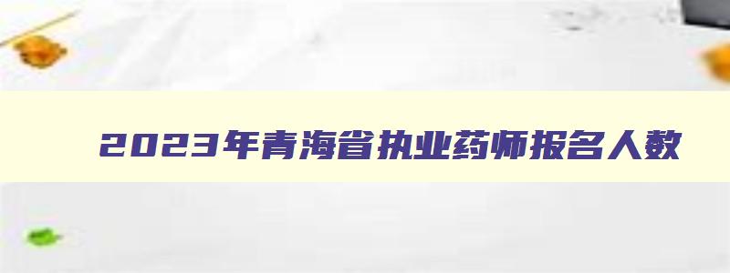 2023年青海省执业药师报名人数,2023年青海省执业药师报名