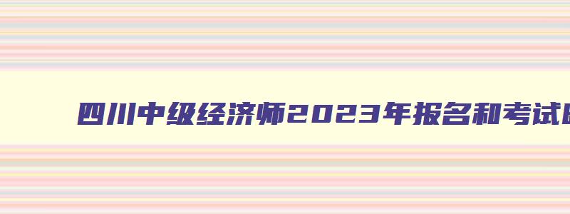 四川中级经济师2023年报名和考试时间,四川中级经济师2023年报名截止时间