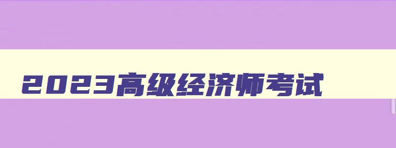 2023高级经济师考试,今年高级经济师考试时间安排