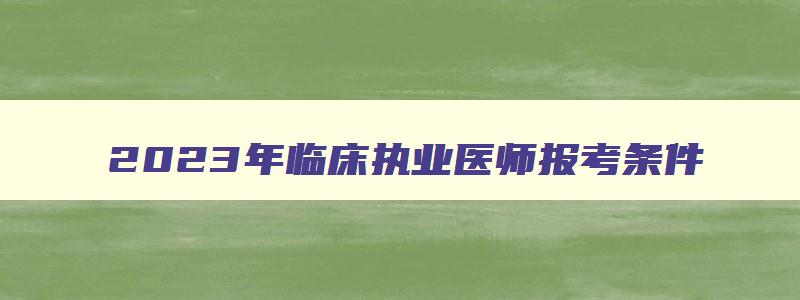 2023年临床执业医师报考条件,2023年临床执业医师