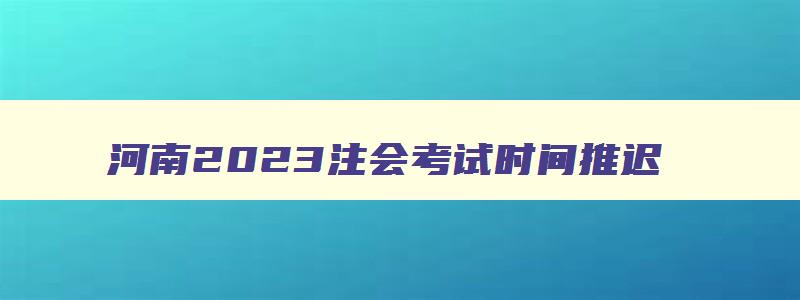 河南2023注会考试时间推迟,河南省注会考试时间会延期吗