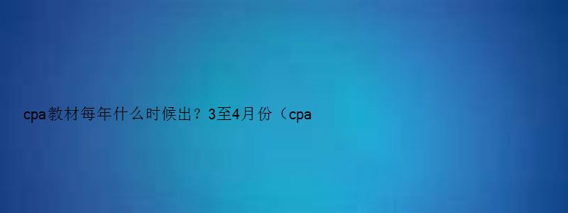 cpa教材每年什么时候出？3至4月份（cpa教材每年大概什么时候出新的）