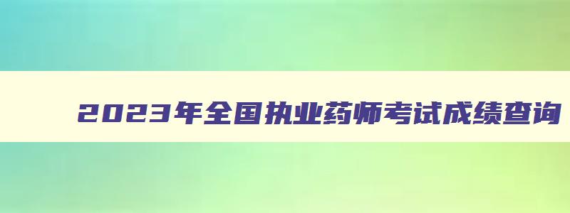 2023年全国执业药师考试成绩查询（2023年全国执业药师考试成绩查询时间）