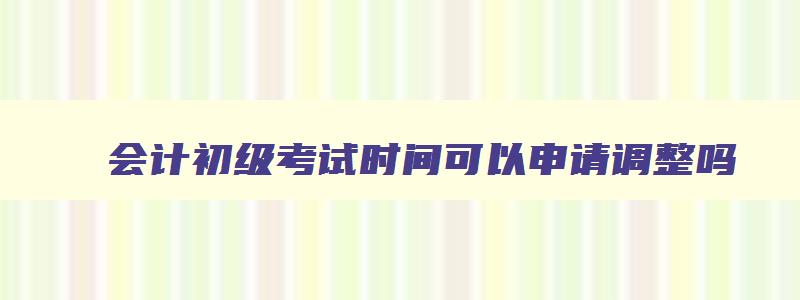 会计初级考试时间可以申请调整吗