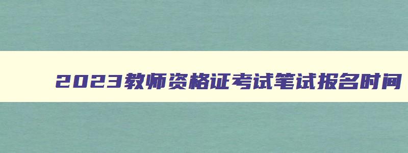 2023教师资格证考试笔试报名时间,22年教资笔试报名时间