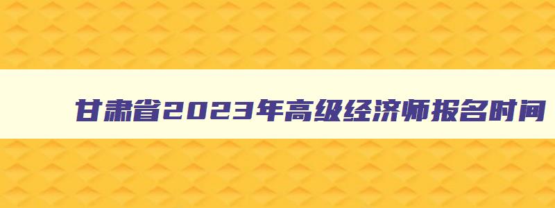 甘肃省2023年高级经济师报名时间,甘肃省高级经济师2023年