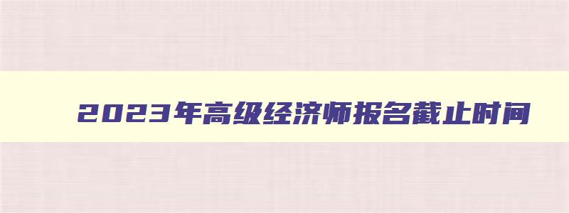 2023年高级经济师报名截止时间,2023年高级经济师考试报名截止时间