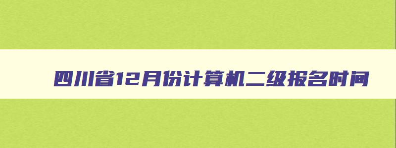 四川省12月份计算机二级报名时间,四川省2023年12月计算机二级报名时间