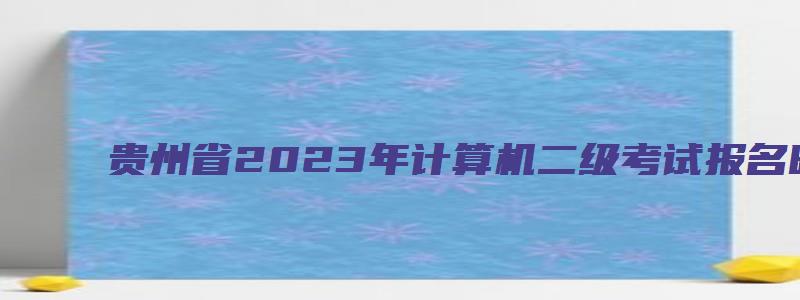 贵州省2023年计算机二级考试报名时间（贵州省2023年计算机二级考试报名时间最新）