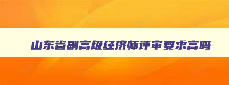 山东省副高级经济师评审要求高吗,山东省副高级经济师评审要求